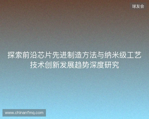 探索前沿芯片先进制造方法与纳米级工艺技术创新发展趋势深度研究 探索前沿芯片先进制造方法与纳米级工艺技术创新发展趋势深度研究