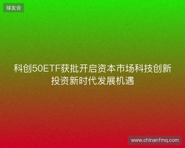 科创50ETF获批开启资本市场科技创新投资新时代发展机遇