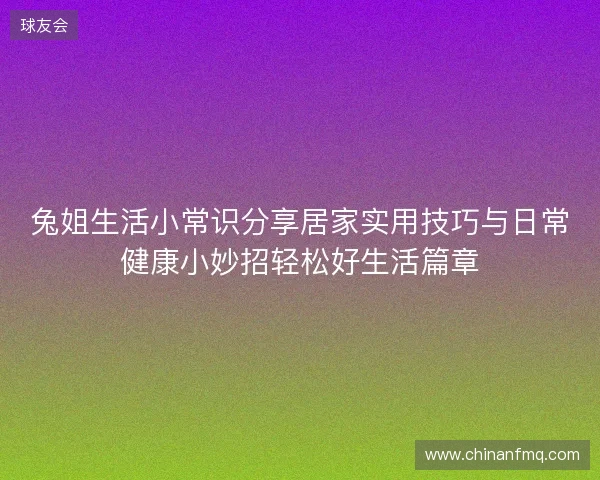 兔姐生活小常识分享居家实用技巧与日常健康小妙招轻松好生活篇章 兔姐生活小常识分享居家实用技巧与日常健康小妙招轻松好生活篇章